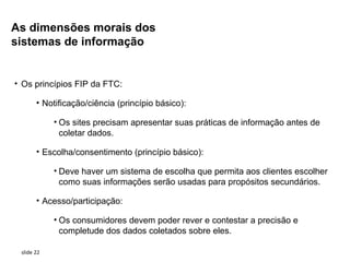 As dimensões morais dos
sistemas de informação


• Os princípios FIP da FTC:

       • Notificação/ciência (princípio básico):

            • Os sites precisam apresentar suas práticas de informação antes de
              coletar dados.

       • Escolha/consentimento (princípio básico):

            • Deve haver um sistema de escolha que permita aos clientes escolher
              como suas informações serão usadas para propósitos secundários.

       • Acesso/participação:

            • Os consumidores devem poder rever e contestar a precisão e
              completude dos dados coletados sobre eles.

 slide 22
 