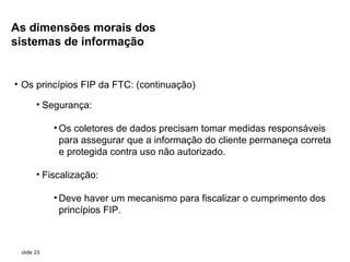 As dimensões morais dos
sistemas de informação


• Os princípios FIP da FTC: (continuação)

       • Segurança:

            • Os coletores de dados precisam tomar medidas responsáveis
              para assegurar que a informação do cliente permaneça correta
              e protegida contra uso não autorizado.

       • Fiscalização:

            • Deve haver um mecanismo para fiscalizar o cumprimento dos
              princípios FIP.



 slide 23
 