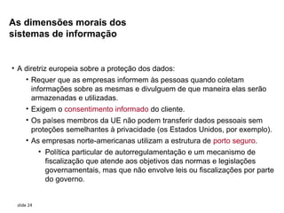 As dimensões morais dos
sistemas de informação


• A diretriz europeia sobre a proteção dos dados:
    • Requer que as empresas informem às pessoas quando coletam
      informações sobre as mesmas e divulguem de que maneira elas serão
      armazenadas e utilizadas.
    • Exigem o consentimento informado do cliente.
     • Os países membros da UE não podem transferir dados pessoais sem
       proteções semelhantes à privacidade (os Estados Unidos, por exemplo).
     • As empresas norte-americanas utilizam a estrutura de porto seguro.
            • Política particular de autorregulamentação e um mecanismo de
              fiscalização que atende aos objetivos das normas e legislações
              governamentais, mas que não envolve leis ou fiscalizações por parte
              do governo.


 slide 24
 