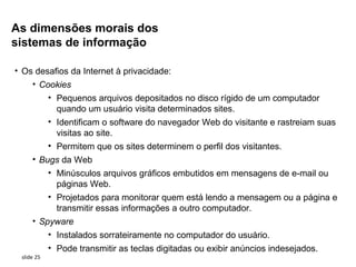 As dimensões morais dos
sistemas de informação

• Os desafios da Internet à privacidade:
    • Cookies
            • Pequenos arquivos depositados no disco rígido de um computador
              quando um usuário visita determinados sites.
            • Identificam o software do navegador Web do visitante e rastreiam suas
              visitas ao site.
            • Permitem que os sites determinem o perfil dos visitantes.
     • Bugs da Web
         • Minúsculos arquivos gráficos embutidos em mensagens de e-mail ou
           páginas Web.
         • Projetados para monitorar quem está lendo a mensagem ou a página e
           transmitir essas informações a outro computador.
     • Spyware
            • Instalados sorrateiramente no computador do usuário.
            • Pode transmitir as teclas digitadas ou exibir anúncios indesejados.
 slide 25
 
