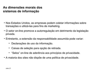 As dimensões morais dos
sistemas de informação


• Nos Estados Unidos, as empresas podem coletar informações sobre
  transações e utilizá-las para fins de marketing.
• O setor on-line promove a autorregulação em detrimento da legislação
  privada.
• Entretanto, a extensão da responsabilidade assumida pode variar:
     • Declarações de uso da informação.
     • Caixas de seleção para opção de retirada.
     • “Selos” on-line de aderência aos princípios de privacidade.
• A maioria dos sites não dispõe de uma política de privacidade.


 slide 27
 