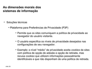 As dimensões morais dos
sistemas de informação


• Soluções técnicas

     • Plataforma para Preferências de Privacidade (P3P)

            • Permite que os sites comuniquem a política de privacidade ao
              navegador do usuário visitante.

            • O usuário especifica os níveis de privacidade desejados nas
              configurações de seu navegador.

            • Exemplo: o nível “médio” de privacidade aceita cookies de sites
              com política de opção de adesão e opção de retirada, mas
              recusa cookies que utilizem informações pessoalmente
              identificáveis e que não disponham de uma política de retirada.

 slide 28
 