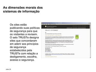 As dimensões morais dos
sistemas de informação



       Os sites estão
       publicando suas políticas
       de segurança para que
       os visitantes a revisem.
       O selo TRUSTe designa
       sites que concordaram
       em aderir aos princípios
       de segurança
       estabelecidos pela
       TRUSTe com relação a
       desligamento, escolha,
       acesso e segurança.


 slide 29
 