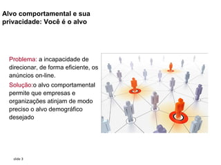 Alvo comportamental e sua
privacidade: Você é o alvo




  Problema: a incapacidade de
  direcionar, de forma eficiente, os
  anúncios on-line.
  Solução:o alvo comportamental
  permite que empresas e
  organizações atinjam de modo
  preciso o alvo demográfico
  desejado




   slide 3
 