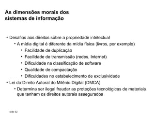 As dimensões morais dos
sistemas de informação


• Desafios aos direitos sobre a propriedade intelectual
    • A mídia digital é diferente da mídia física (livros, por exemplo)
        • Facilidade de duplicação
        • Facilidade de transmissão (redes, Internet)
        • Dificuldade na classificação de software
        • Qualidade de compactação
        • Dificuldades no estabelecimento de exclusividade
• Lei do Direito Autoral do Milênio Digital (DMCA)
    • Determina ser ilegal fraudar as proteções tecnológicas de materiais
      que tenham os direitos autorais assegurados


 slide 32
 