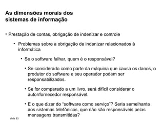 As dimensões morais dos
sistemas de informação

• Prestação de contas, obrigação de indenizar e controle

     • Problemas sobre a obrigação de indenizar relacionados à
       informática

             • Se o software falhar, quem é o responsável?

              • Se considerado como parte da máquina que causa os danos, o
                produtor do software e seu operador podem ser
                responsabilizados.

              • Se for comparado a um livro, será difícil considerar o
                autor/fornecedor responsável.

              • E o que dizer do “software como serviço”? Seria semelhante
                aos sistemas telefônicos, que não são responsáveis pelas
                mensagens transmitidas?
  slide 33
 