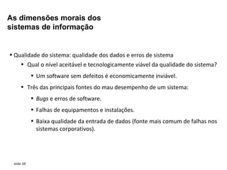 As dimensões morais dos
sistemas de informação


• Qualidade do sistema: qualidade dos dados e erros de sistema
     • Qual o nível aceitável e tecnologicamente viável da qualidade do sistema?
            • Um software sem defeitos é economicamente inviável.
     • Três das principais fontes do mau desempenho de um sistema:
            • Bugs e erros de software.
            • Falhas de equipamentos e instalações.
            • Baixa qualidade da entrada de dados (fonte mais comum de falhas nos
              sistemas corporativos).




 slide 34
 