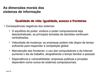 As dimensões morais dos
sistemas de informação

            Qualidade de vida: igualdade, acesso e fronteiras
• Consequências negativas dos sistemas
     • O equilíbrio do poder: embora o poder computacional seja
       descentralizado, as principais tomadas de decisões continuam
       centralizadas.
     • Velocidade da mudança: as empresas podem não dispor de tempo
       suficiente para responder à competição global.
     • Manutenção das fronteiras: o uso dos computadores e da Internet
       aumenta o dia de trabalho, atrapalhando o tempo familiar e pessoal.
     • Dependência e vulnerabilidade: empresas públicas e privadas
       dependem como nunca de sistemas computacionais.


 slide 35
 