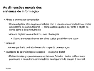 As dimensões morais dos
sistemas de informação

• Abuso e crimes por computador
    • Crimes digitais: atos ilegais cometidos com o uso de um computador ou contra
      um sistema de computadores — computadores podem ser tanto o objeto do
      crime como o seu instrumento
    • Abusos digitais: atos antiéticos, mas não ilegais
            • Spam: a empresa incorre em altos custos para lidar com spam
• Emprego
    • A reengenharia do trabalho resulta na perda de empregos
• Igualdade de oportunidades e acesso — o abismo digital
    • Determinados grupos étnicos e sociais nos Estados Unidos estão menos
      propensos a possuírem computadores ou disporem de acesso à Internet


 slide 36
 
