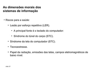 As dimensões morais dos
sistemas de informação

• Riscos para a saúde:

    • Lesão por esforço repetitivo (LER).

            • A principal fonte é o teclado do computador:

            • Síndrome do túnel do carpo (STC).

    • Síndrome da tela do computador (STC).

    • Tecnoestresse.

    • Papel da radiação, emissões das telas, campos eletromagnéticos de
      baixo nível.



 slide 37
 