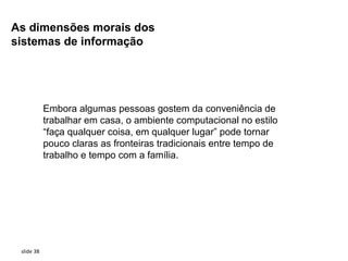 As dimensões morais dos
sistemas de informação




            Embora algumas pessoas gostem da conveniência de
            trabalhar em casa, o ambiente computacional no estilo
            “faça qualquer coisa, em qualquer lugar” pode tornar
            pouco claras as fronteiras tradicionais entre tempo de
            trabalho e tempo com a família.




 slide 38
 