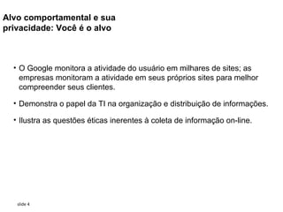 Alvo comportamental e sua
privacidade: Você é o alvo



  • O Google monitora a atividade do usuário em milhares de sites; as
    empresas monitoram a atividade em seus próprios sites para melhor
    compreender seus clientes.

  • Demonstra o papel da TI na organização e distribuição de informações.

  • Ilustra as questões éticas inerentes à coleta de informação on-line.




   slide 4
 
