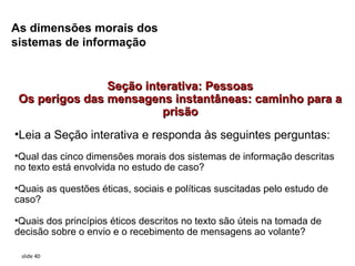 As dimensões morais dos
sistemas de informação


                Seção interativa: Pessoas
 Os perigos das mensagens instantâneas: caminho para a
                         prisão
•Leia a Seção interativa e responda às seguintes perguntas:
•Qual das cinco dimensões morais dos sistemas de informação descritas
no texto está envolvida no estudo de caso?

•Quais as questões éticas, sociais e políticas suscitadas pelo estudo de
caso?

•Quais dos princípios éticos descritos no texto são úteis na tomada de
decisão sobre o envio e o recebimento de mensagens ao volante?

 slide 40
 