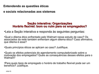 Entendendo as questões éticas
e sociais relacionadas aos sistemas


                       Seção interativa: Organizações
            Horário flexível: bom ou ruim para os empregados?
•Leia a Seção interativa e responda às seguintes perguntas:
•Qual o dilema ético enfrentado pelo Walmart nesse estudo de caso? Os
associados da rede também enfrentam algum dilema ético? Caso afirmativo,
que dilema é esse?

•Quais princípios éticos se aplicam ao caso? Justifique.

•Quais os efeitos potenciais do agendamento computadorizado sobre a
motivação dos empregados? Quais as consequências desses efeitos para o
Walmart?

•Para quais tipos de empregado o horário de trabalho flexível pode ser um
benefício? Justifique.

 slide 41
 