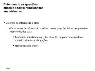 Entendendo as questões
éticas e sociais relacionadas
aos sistemas


• Sistemas de informação e ética

     • Os sistemas de informação suscitam novas questões éticas porque criam
       oportunidades para:

           • Mudanças sociais intensas, distribuições de poder ameaçadoras,
             dinheiro, direitos e obrigações.

           • Novos tipos de crime.




 slide 7
 