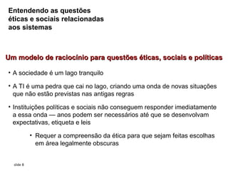 Entendendo as questões
éticas e sociais relacionadas
aos sistemas



Um modelo de raciocínio para questões éticas, sociais e políticas

• A sociedade é um lago tranquilo

• A TI é uma pedra que cai no lago, criando uma onda de novas situações
  que não estão previstas nas antigas regras

• Instituições políticas e sociais não conseguem responder imediatamente
  a essa onda — anos podem ser necessários até que se desenvolvam
  expectativas, etiqueta e leis

            • Requer a compreensão da ética para que sejam feitas escolhas
              em área legalmente obscuras


  slide 8
 
