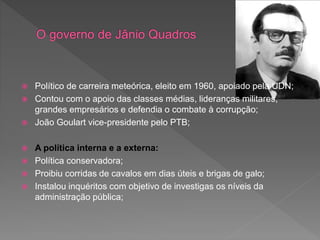  Político de carreira meteórica, eleito em 1960, apoiado pela UDN;
 Contou com o apoio das classes médias, lideranças militares,
grandes empresários e defendia o combate à corrupção;
 João Goulart vice-presidente pelo PTB;
 A política interna e a externa:
 Política conservadora;
 Proibiu corridas de cavalos em dias úteis e brigas de galo;
 Instalou inquéritos com objetivo de investigas os níveis da
administração pública;
 