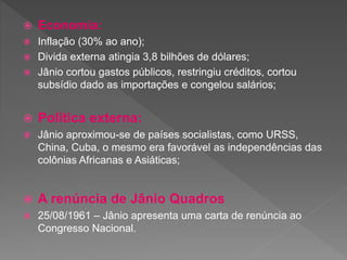 Economia:
 Inflação (30% ao ano);
 Divida externa atingia 3,8 bilhões de dólares;
 Jânio cortou gastos públicos, restringiu créditos, cortou
subsídio dado as importações e congelou salários;
 Política externa:
 Jânio aproximou-se de países socialistas, como URSS,
China, Cuba, o mesmo era favorável as independências das
colônias Africanas e Asiáticas;
 A renúncia de Jânio Quadros
 25/08/1961 – Jânio apresenta uma carta de renúncia ao
Congresso Nacional.
 