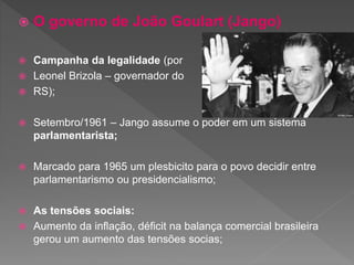  O governo de João Goulart (Jango)
 Campanha da legalidade (por
 Leonel Brizola – governador do
 RS);
 Setembro/1961 – Jango assume o poder em um sistema
parlamentarista;
 Marcado para 1965 um plesbicito para o povo decidir entre
parlamentarismo ou presidencialismo;
 As tensões sociais:
 Aumento da inflação, déficit na balança comercial brasileira
gerou um aumento das tensões socias;
 