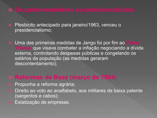 Do parlamentarismo ao presidencialismo
 Plesbicito antecipado para janeiro/1963, venceu o
presidencialismo;
 Uma das primeiras medidas de Jango foi por fim ao Plano
Trienal, que visava combater a inflação negociando a dívida
externa, controlando despesas públicas e congelando os
salários da população (as medidas geraram
descontentamento);
 Reformas de Base (março de 1964)
 Propunha a reforma agrária;
 Direito ao voto ao analfabeto, aos militares de baixa patente
(sargentos e cabos);
 Estatização de empresas.
 
