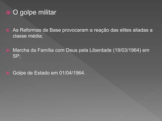  O golpe militar
 As Reformas de Base provocaram a reação das elites aliadas a
classe média;
 Marcha da Família com Deus pela Liberdade (19/03/1964) em
SP;
 Golpe de Estado em 01/04/1964.
 