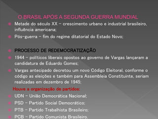  Metade do século XX – crescimento urbano e industrial brasileiro,
influência americana;
 Pós-guerra – fim do regime ditatorial do Estado Novo;
 PROCESSO DE REDEMOCRATIZAÇÃO
 1944 – políticos liberais opostos ao governo de Vargas lançaram a
candidatura de Eduardo Gomes;
 Vargas antecipado decretou um novo Código Eleitoral, conforme o
código as eleições e também para Assembleia Constituinte, seriam
realizadas em dezembro de 1945;
Houve a organização de partidos:
 UDN – União Democrática Nacional;
 PSD – Partido Social Democrático;
 PTB – Partido Trabalhista Brasileiro;
 PCB – Partido Comunista Brasileiro.
 