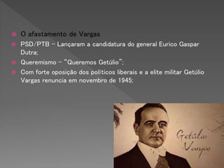  O afastamento de Vargas
 PSD/PTB – Lançaram a candidatura do general Eurico Gaspar
Dutra;
 Queremismo – “Queremos Getúlio”;
 Com forte oposição dos políticos liberais e a elite militar Getúlio
Vargas renuncia em novembro de 1945;
 