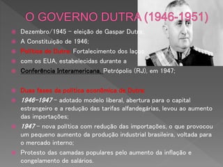  Dezembro/1945 – eleição de Gaspar Dutra;
 A Constituição de 1946;
 Política de Dutra: Fortalecimento dos laços
 com os EUA, estabelecidas durante a
 Conferência Interamericana, Petrópolis (RJ), em 1947;
 Duas fases da política econômica de Dutra:
 1946-1947 – adotado modelo liberal, abertura para o capital
estrangeiro e a redução das tarifas alfandegárias, levou ao aumento
das importações;
 1947 – nova política com redução das importações, o que provocou
um pequeno aumento da produção industrial brasileira, voltada para
o mercado interno;
 Protesto das camadas populares pelo aumento da inflação e
congelamento de salários.
 