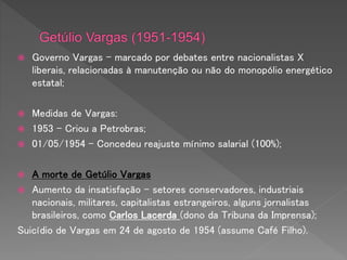  Governo Vargas – marcado por debates entre nacionalistas X
liberais, relacionadas à manutenção ou não do monopólio energético
estatal;
 Medidas de Vargas:
 1953 - Criou a Petrobras;
 01/05/1954 - Concedeu reajuste mínimo salarial (100%);
 A morte de Getúlio Vargas
 Aumento da insatisfação – setores conservadores, industriais
nacionais, militares, capitalistas estrangeiros, alguns jornalistas
brasileiros, como Carlos Lacerda (dono da Tribuna da Imprensa);
Suicídio de Vargas em 24 de agosto de 1954 (assume Café Filho).
 