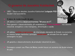  1955 – Vence as eleições Juscelino Kubitschek (coligação PSD-PTB), e João
Goulart vice-presidente;
 O plano de modernização do país:
 JK adotou a política desenvolvimentista “50 anos em 5”;
 Para garantir o desenvolvimento JK estabeleceu o “Plano de Metas”, nos setores
industrial, energético e dos transporte, alimentação e saúde;
 JK adotou medidas progressistas de intervenção planejada do Estado na economia,
ao mesmo tempo mantinha o principio conservador da entrada livre de capital
estrangeiro no país;
 JK garantiu o desenvolvimento da produção industrial do país;
 Conseguiu cumprir seu Plano de Metas, porém houve um aumento da divida externa
do país.
 