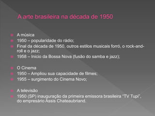  A música
 1950 – popularidade do rádio;
 Final da década de 1950, outros estilos musicais forró, o rock-and-
roll e o jazz;
 1958 – Inicio da Bossa Nova (fusão do samba e jazz);
 O Cinema
 1950 – Ampliou sua capacidade de filmes;
 1955 – surgimento do Cinema Novo;
 A televisão
 1950 (SP) inauguração da primeira emissora brasileira “TV Tupi”,
do empresário Assis Chateaubriand.
 