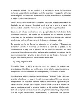 el desarrollo integral     de sus pueblos    y la participación activa de los propios
indígenas. La constitución señala para abatir las carencias y rezagos los gobiernos
están obligados a: Garantizar e incrementar los niveles de escolaridad favoreciendo
la educación bilingüe e intercultural.

La educación que imparta el Estado tenderá a desarrollar armónicamente todas las
facultades del ser humano y fomentará en él, a la vez el amor a la patria y la
conciencia de la solidaridad internacional, en la independencia y en la justicia.

Educación en valores, en el contexto laico que garantiza el artículo tercero de la
constitución mexicana       se orienta con el referente de los derechos humanos
universales. En ello se identifica la dignidad de la persona como el bien esencial
alrededor del cual se define un conjunto de derechos validos para todos.

De acuerdo con la ley General de educación en el capítulo I “Disposiciones
Generales”, artículo 7 fracciones VI “Promover el valor de la justicia, de la
observancia de la Ley y de la igualdad de los individuos ante ésta, así como
promover el desarrollo de una cultura por la paz y la no violencia en cualquier tipo de
sus manifestaciones y propiciar el conocimiento de los Derechos Humanos y el
respeto a los mismos”; Fracción reformada DOF 17-06-2008

   b) Plan y programas 2011

Formación Cívica         y ética se concibe como un conjunto de experiencias
organizadas y sistemáticas que contribuyen a formar criterios y asumir posturas y
compromisos relacionados con el desarrollo personal y social de los alumnos.

El programa de segundo grado en la asignatura de Formación Cívica y ética se
organiza a través de tres ejes de formativos, encaminadas al logro de las ocho
competencias. La asignatura pretende promover experiencias significativas por
medio de cuatro ámbitos que concurren en la actividad diaria de la escuela: el
aula, el trabajo transversal, el ambiente escolar y la vida cotidiana del alumnado.
Con esto se lograra que los alumnos convivan y tomen decisiones y compromisos
que los hagan desenvolverse favorablemente y constituirse una persona
 