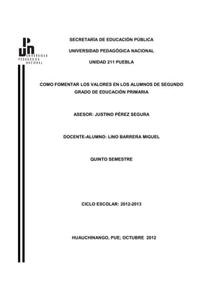 SECRETARÍA DE EDUCACIÓN PÚBLICA

                              UNIVERSIDAD PEDAGÓGICA NACIONAL
       U N IV E R S ID A D
P E D A G O G IC A
       N A C IO N A L                 UNIDAD 211 PUEBLA




                   COMO FOMENTAR LOS VALORES EN LOS ALUMNOS DE SEGUNDO
                                 GRADO DE EDUCACIÓN PRIMARIA




                                ASESOR: JUSTINO PÉREZ SEGURA




                             DOCENTE-ALUMNO: LINO BARRERA MIGUEL




                                      QUINTO SEMESTRE




                                   CICLO ESCOLAR: 2012-2013




                                HUAUCHINANGO, PUE; OCTUBRE 2012
 