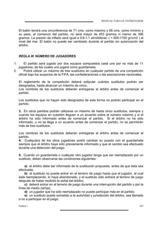 MANUAL PARA EL ENTRENADOR
Fútbol 1 187
El balón tendrá una circunferencia de 71 cms. como máximo y 68 cms. como mínimo y
su peso, al comienzo del partido, no será mayor de 453 gramos ni menor de 396
gramos. La presión de inflado será igual a 0.6-1.1 atmósferas; ( = 600-1100 gr/cm2 ) al
nivel del mar. El balón no puede ser cambiado durante el partido sin autorización del
árbitro.
REGLA III: NÚMERO DE JUGADORES
1. El partido será jugado por dos equipos compuestos cada uno por no más de 11
jugadores, de los cuales uno jugará como guardameta.
2. Podrá utilizar un máximo de tres sustitutos en cualquier partido de una competición
oficial bajo los auspicios de la FIFA, las confederaciones o las asociaciones nacionales.
El reglamento de la competición deberá estipular cuántos sustitutos podrán ser
designados, hasta alcanzar un máximo de cinco.
Los nombres de los sustitutos deberán entregarse al árbitro antes de comenzar el
partido.
Los sustitutos que no hayan sido designados de esta forma no podrán participar en el
partido.
3. En otros partidos podrán utilizarse un máximo de hasta cinco sustitutos, siempre y
cuando los equipos en cuestión lleguen a un acuerdo sobre el número máximo y si el
árbitro ha sido informado antes de comenzar el partido. Si el árbitro no ha sido
informado, o no se llega a un acuerdo antes de comenzar el partido, no se permitirán
más de tres sustitutos.
Los nombres de los sustitutos deberán entregarse al árbitro antes de comenzar el
partido.
4. Cualquiera de los otros jugadores podrá cambiar su puesto con el guardameta
siempre que el árbitro haya sido previamente informado y que el cambio sea efectuado
durante una detención del juego.
5. Cuando un guardameta o cualquier otro jugador tenga que ser reemplazado por un
sustituto, deben observarse las condiciones siguientes:
a) el árbitro debe ser informado de la sustitución propuesta, antes de que ésta sea
efectuada;
b) el sustituto no puede entrar en el terreno de juego hasta que el jugador, al cual
está reemplazando, lo haya abandonado, y el sustituto sólo entrará al terreno de juego
después de haber recibido la señal del árbitro;
c) deberá entrar en el terreno de juego durante una interrupción del partido y por la
línea de medio campo;
d) un jugador que ha sido reemplazado no puede participar más en el partido;
e) un sustituto queda sometido a la autoridad y jurisdicción del árbitro, sea llamado
o no a participar en el juego;
 