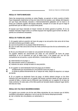 MANUAL PARA EL ENTRENADOR
Fútbol 1 192
REGLA X: TANTO MARCADO
Salvo las excepciones previstas en estas Reglas, se ganará un tanto cuando el balón
haya traspasado totalmente la línea de meta entre los postes y por debajo del larguero
sin que haya sido llevado, lanzado o intencionadamente golpeado con la mano o el
brazo por cualquier jugador del equipo atacante, excepto en el caso de que lo haga el
guardameta que se halle en su propia área penal.
El equipo que haya marcado el mayor número de tantos ganará el partido. Si no se
hubiese marcado ningún tanto o si ambos equipos han logrado igual número de ellos, el
partido se considerará empatado.
REGLA XI: FUERA DE JUEGO
1. Un jugador está en posición de fuera de juego si se encuentra más cerca de la línea
de meta contraria que el balón, salvo:
a) que se encuentre en su propia mitad del terreno; o
b) que no esté más cerca de la línea de meta contraria que dos de sus adversarios, por
lo menos.
2. No es una infracción en sí estar en una posición de fuera de juego.
Un jugador deberá ser sancionado por estar en una posición de fuera de juego
solamente si en el momento en que el balón toca, o es jugado por uno de sus
compañeros se encuentra, a juicio del árbitro, involucrado en el juego activo:
a) interviniendo en el juego; o
b) interviniendo contra un oponente; o
c) tratando de sacar ventaja al estar en esa posición.
3. Un jugador no será declarado fuera de juego por el árbitro:
a) simplemente por encontrarse en una posición fuera de juego; o
b) si recibe la pelota directamente de un saque de meta, saque de esquina o un saque
de banda.
4. Si un jugador es declarado fuera de juego, el árbitro deberá otorgar un tiro libre
indirecto que será lanzado por un jugador del equipo contrario desde el lugar donde se
cometió la falta, a menos que la infracción sea cometida por un jugador en el área de
meta contraria. En este caso, el tiro libre podrá ser lanzado desde cualquier lugar dentro
del área de meta.
REGLA XII: FALTAS E INCORRECCIONES
Un jugador que cometa una de las seis faltas siguientes de una manera que el árbitro
considere imprudente, peligrosa o con el uso de una fuerza desproporcionada:
a) dar o intentar dar una patada a un adversario; o
 