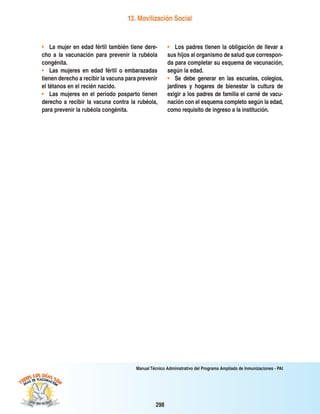 298
Manual Técnico Administrativo del Programa Ampliado de Inmunizaciones - PAI
13. Movilización Social
• La mujer en edad fértil también tiene dere-
cho a la vacunación para prevenir la rubéola
congénita.
• Las mujeres en edad fértil o embarazadas
tienen derecho a recibir la vacuna para prevenir
el tétanos en el recién nacido.
• Las mujeres en el periodo posparto tienen
derecho a recibir la vacuna contra la rubéola,
para prevenir la rubéola congénita.
• Los padres tienen la obligación de llevar a
sus hijos al organismo de salud que correspon-
da para completar su esquema de vacunación,
según la edad.
• Se debe generar en las escuelas, colegios,
jardines y hogares de bienestar la cultura de
exigir a los padres de familia el carné de vacu-
nación con el esquema completo según la edad,
como requisito de ingreso a la institución.
 