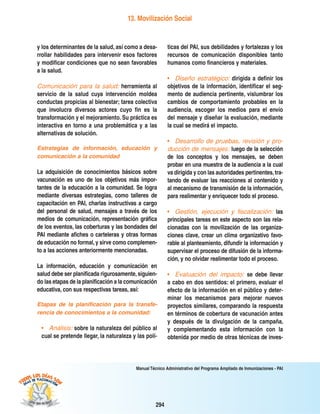 294
Manual Técnico Administrativo del Programa Ampliado de Inmunizaciones - PAI
13. Movilización Social
y los determinantes de la salud, así como a desa-
rrollar habilidades para intervenir esos factores
y modificar condiciones que no sean favorables
a la salud.
Comunicación para la salud: herramienta al
servicio de la salud cuya intervención moldea
conductas propicias al bienestar; tarea colectiva
que involucra diversos actores cuyo fin es la
transformación y el mejoramiento. Su práctica es
interactiva en torno a una problemática y a las
alternativas de solución.
Estrategias de información, educación y
comunicación a la comunidad
La adquisición de conocimientos básicos sobre
vacunación es uno de los objetivos más impor-
tantes de la educación a la comunidad. Se logra
mediante diversas estrategias, como talleres de
capacitación en PAI, charlas instructivas a cargo
del personal de salud, mensajes a través de los
medios de comunicación, representación gráfica
de los eventos, las coberturas y las bondades del
PAI mediante afiches o carteleras y otras formas
de educación no formal, y sirve como complemen-
to a las acciones anteriormente mencionadas.
La información, educación y comunicación en
salud debe ser planificada rigurosamente,siguien-
do las etapas de la planificación a la comunicación
educativa, con sus respectivas tareas, así:
Etapas de la planificación para la transfe-
rencia de conocimientos a la comunidad:
• Análisis: sobre la naturaleza del público al
cual se pretende llegar, la naturaleza y las polí-
ticas del PAI, sus debilidades y fortalezas y los
recursos de comunicación disponibles tanto
humanos como financieros y materiales.
• Diseño estratégico: dirigida a definir los
objetivos de la información, identificar el seg-
mento de audiencia pertinente, vislumbrar los
cambios de comportamiento probables en la
audiencia, escoger los medios para el envío
del mensaje y diseñar la evaluación, mediante
la cual se medirá el impacto.
• Desarrollo de pruebas, revisión y pro-
ducción de mensajes: luego de la selección
de los conceptos y los mensajes, se deben
probar en una muestra de la audiencia a la cual
va dirigida y con las autoridades pertinentes,tra-
tando de evaluar las reacciones al contenido y
al mecanismo de transmisión de la información,
para realimentar y enriquecer todo el proceso.
• Gestión, ejecución y fiscalización: las
principales tareas en este aspecto son las rela-
cionadas con la movilización de las organiza-
ciones clave, crear un clima organizativo favo-
rable al planteamiento, difundir la información y
supervisar el proceso de difusión de la informa-
ción, y no olvidar realimentar todo el proceso.
• Evaluación del impacto: se debe llevar
a cabo en dos sentidos: el primero, evaluar el
efecto de la información en el público y deter-
minar los mecanismos para mejorar nuevos
proyectos similares, comparando la respuesta
en términos de cobertura de vacunación antes
y después de la divulgación de la campaña,
y complementando esta información con la
obtenida por medio de otras técnicas de inves-
 