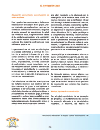 296
Manual Técnico Administrativo del Programa Ampliado de Inmunizaciones - PAI
13. Movilización Social
Educación comunitaria: construcción de
redes sociales
Para capacitar las comunidades es indispensa-
bles iniciar con la educación de los grupos jurídi-
cos y naturales que en ella existen, como son los
comités de participación comunitaria, las juntas
de acción comunal, las asociaciones de salud,
los comités de salud, la agremiación de líderes
de las veedurías comunitarias y la agremiación
de los medios masivos de comunicación con los
cuales se debe iniciar la construcción de redes
sociales de apoyo al PAI.
La permanencia de las redes sociales implica
un proceso sistemático y continuo de cons-
trucción a través de la interacción y el inter-
cambio dinámico y diverso entre los actores
de un colectivo (familia, equipo de trabajo,
barrio, organizaciones, escuelas, asociación
de profesionales, centro comunitario, etc.) y
los integrantes del otro colectivo (servicios de
inmunización) posibilitando la potenciación
de los recursos y la creación de alternativas
novedosas para la solución de problemas y la
satisfacción de necesidades.
Cada miembro de los colectivos se enriquece de
las múltiples relaciones que establece con los
otros miembros del grupo, lo cual optimiza el
aprendizaje al ser compartido socialmente. Con
este trabajo, el equipo de salud puede obtener el
posicionamiento del interés de grupo, el nivel de
cooperación y sostener las acciones PAI, no en un
momento de interés como ocurren alrededor de
las jornadas nacionales de vacunación, sino en el
tiempo, desde la cultura de la vida cotidiana.
Una labor importante es la relacionada con la
investigación de la audiencia: debe brindar los
insumos necesarios para la planificación integral
de la estrategia en aspectos tales como creencias,
conocimientos, actitudes, percepciones, significa-
dos, opiniones y valores en los que se fundamen-
tan las prácticas de las personas; además, conoci-
miento del ambiente físico y social que influye en
el comportamiento individual y colectivo; testimo-
nios de las audiencias −en su propio vocabulario−
sobre la problemática analizada; preferencia de
las audiencias por los diferentes medios de comu-
nicación, y sugerencias de la necesidad de la
implementación de los programas de información
y educación en los factores investigados.
La meta principal al establecer estas alianzas es
buscar un impacto local; por ello, se debe apo-
yar en las cadenas radiales y de televisión de
cobertura nacional, regional y local, en la radio
comunitaria que incluye programas producidos
por las mismas comunidades, y la revisión y
apoyo de las experiencias en marcha.
Es necesario, además, generar alianzas con
los sectores académicos, las asociaciones y
los gremios en general, los cuales se consti-
tuyen en la columna vertebral de los procesos
de capacitación que sustentan los esfuerzos
comunitarios.
Medios locales de comunicación
Para el cabal cumplimiento de las estrategias
del programa, son fundamentales las acciones
de promoción adecuadas a las características
regionales. Al respecto, los medios de
 