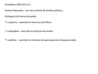 Aristóteles ( 384-322 a.C.)
Ensinou Alexandre, mas não usufruía de direitos políticos...
Distinguia três formas de poder:
 o paterno – exercido no interesse dos filhos;
 o despótico – exercido no interesse do senhor
 o político - exercido no interesse de quem governa e dos governados
 