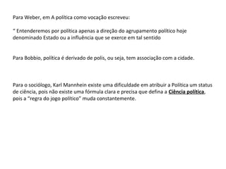 Para Weber, em A política como vocação escreveu:
“ Entenderemos por política apenas a direção do agrupamento político hoje
denominado Estado ou a influência que se exerce em tal sentido
Para Bobbio, política é derivado de polis, ou seja, tem associação com a cidade.
Para o sociólogo, Karl Mannhein existe uma dificuldade em atribuir a Política um status
de ciência, pois não existe uma fórmula clara e precisa que defina a Ciência política,
pois a “regra do jogo político” muda constantemente.
 