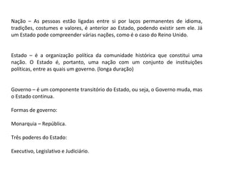 Nação – As pessoas estão ligadas entre si por laços permanentes de idioma,
tradições, costumes e valores, é anterior ao Estado, podendo existir sem ele. Já
um Estado pode compreender várias nações, como é o caso do Reino Unido.
Estado – é a organização política da comunidade histórica que constitui uma
nação. O Estado é, portanto, uma nação com um conjunto de instituições
políticas, entre as quais um governo. (longa duração)
Governo – é um componente transitório do Estado, ou seja, o Governo muda, mas
o Estado continua.
Formas de governo:
Monarquia – República.
Três poderes do Estado:
Executivo, Legislativo e Judiciário.
 