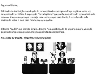 Segundo Weber,
O Estado é a instituição que dispõe do monopólio do emprego da força legítima sobre um
determinado território. A expressão “força legítima” pressupõe que o Estado tem o direito de
recorrer à força sempre que isso seja necessário, e que esse direito é reconhecido pela
sociedade sobre o qual esse Estado exerce o poder.
O termo “poder”, em sentido amplo, designa “ a probabilidade de impor a própria vontade
dentro de uma relação social, mesmo contra toda a resistência.
No Estado de Direito , ninguém está acima da lei.
 