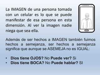 La IMAGEN de una persona tomada
con un celular es lo que se puede
manifestar de esa persona en esta
dimensión. Al ver la imagen nadie
niega que sea ella.
Además de ser hechos a IMAGEN también fuimos
hechos a semejanza, ser hechos a semejanza
significa que aunque se ASEMEJA no es IGUAL:
• Dios tiene OJOS? No Puede ver? Si
• Dios tiene BOCA? No Puede hablar? SI
 