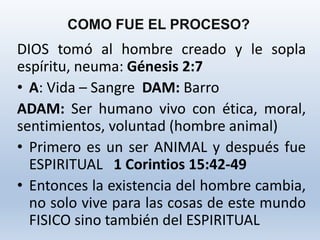 DIOS tomó al hombre creado y le sopla
espíritu, neuma: Génesis 2:7
• A: Vida – Sangre DAM: Barro
ADAM: Ser humano vivo con ética, moral,
sentimientos, voluntad (hombre animal)
• Primero es un ser ANIMAL y después fue
ESPIRITUAL 1 Corintios 15:42-49
• Entonces la existencia del hombre cambia,
no solo vive para las cosas de este mundo
FISICO sino también del ESPIRITUAL
COMO FUE EL PROCESO?
 