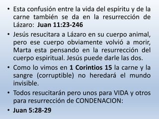 • Esta confusión entre la vida del espíritu y de la
carne también se da en la resurrección de
Lázaro: Juan 11:23-246
• Jesús resucitara a Lázaro en su cuerpo animal,
pero ese cuerpo obviamente volvió a morir,
Marta esta pensando en la resurrección del
cuerpo espiritual. Jesús puede darle las dos.
• Como lo vimos en 1 Corintios 15 la carne y la
sangre (corruptible) no heredará el mundo
invisible.
• Todos resucitarán pero unos para VIDA y otros
para resurrección de CONDENACION:
• Juan 5:28-29
 