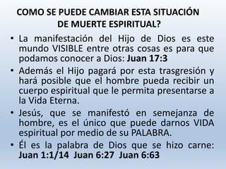 • La manifestación del Hijo de Dios es este
mundo VISIBLE entre otras cosas es para que
podamos conocer a Dios: Juan 17:3
• Además el Hijo pagará por esta trasgresión y
hará posible que el hombre pueda recibir un
cuerpo espiritual que le permita presentarse a
la Vida Eterna.
• Jesús, que se manifestó en semejanza de
hombre, es el único que puede darnos VIDA
espiritual por medio de su PALABRA.
• Él es la palabra de Dios que se hizo carne:
Juan 1:1/14 Juan 6:27 Juan 6:63
COMO SE PUEDE CAMBIAR ESTA SITUACIÓN
DE MUERTE ESPIRITUAL?
 
