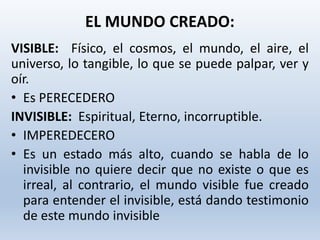 VISIBLE: Físico, el cosmos, el mundo, el aire, el
universo, lo tangible, lo que se puede palpar, ver y
oír.
• Es PERECEDERO
INVISIBLE: Espiritual, Eterno, incorruptible.
• IMPEREDECERO
• Es un estado más alto, cuando se habla de lo
invisible no quiere decir que no existe o que es
irreal, al contrario, el mundo visible fue creado
para entender el invisible, está dando testimonio
de este mundo invisible
EL MUNDO CREADO:
 