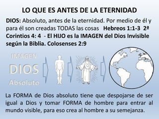 DIOS: Absoluto, antes de la eternidad. Por medio de él y
para él son creadas TODAS las cosas Hebreos 1:1-3 2ª
Corintios 4: 4 - El HIJO es la IMAGEN del Dios Invisible
según la Biblia. Colosenses 2:9
LO QUE ES ANTES DE LA ETERNIDAD
IMAGEN
DIOS
Absoluto
La FORMA de Dios absoluto tiene que despojarse de ser
igual a Dios y tomar FORMA de hombre para entrar al
mundo visible, para eso crea al hombre a su semejanza.
 