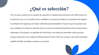 ¿Qué es selección?
Una vez que se cuenta con un conjunto de aspirantes, el siguiente paso del proceso de ARH consiste en
la selección, esto es, en el análisis de los candidatos a un puesto de trabajo con el propósito de asegurar
la contratación de aquel que esté mejor calificado para desempeñarlo. Es preciso que los gerentes sean
muy cuidadosos al realizar la selección, pues los errores de contratación pueden acarrear consecuencias
importantes. Por ejemplo, un repartidor de Fresh Direct, una tienda de comestibles online que hace
entrega a domicilio en los conjuntos habitacionales de Nueva York, fue acusado y más tarde encontrado
culpable de haber acechado y acosado a sus clientas.
13
 
