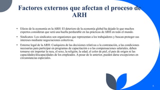 Factores externos que afectan el proceso de
ARH
• Efecto de la economía en la ARH: El deterioro de la economía global ha dejado lo que muchos
expertos consideran que será una huella perdurable en las prácticas de ARH en todo el mundo.
• Sindicatos: Los sindicatos son organismos que representan a los trabajadores y buscan proteger sus
intereses mediante negociaciones colectivas.
• Entorno legal de la ARH: Cualquiera de las decisiones relativas a la contratación, a las condiciones
necesarias para participar en programas de capacitación o a las compensaciones salariales, deben
tomarse sin importar la raza, el sexo, la religión, la edad, el color de piel, el país de origen ni las
capacidades/discapacidades de los empleados. A pesar de lo anterior, pueden darse excepciones en
circunstancias especiales.
6
 